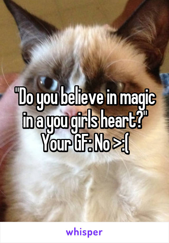 "Do you believe in magic in a you girls heart?"
Your GF: No >:(