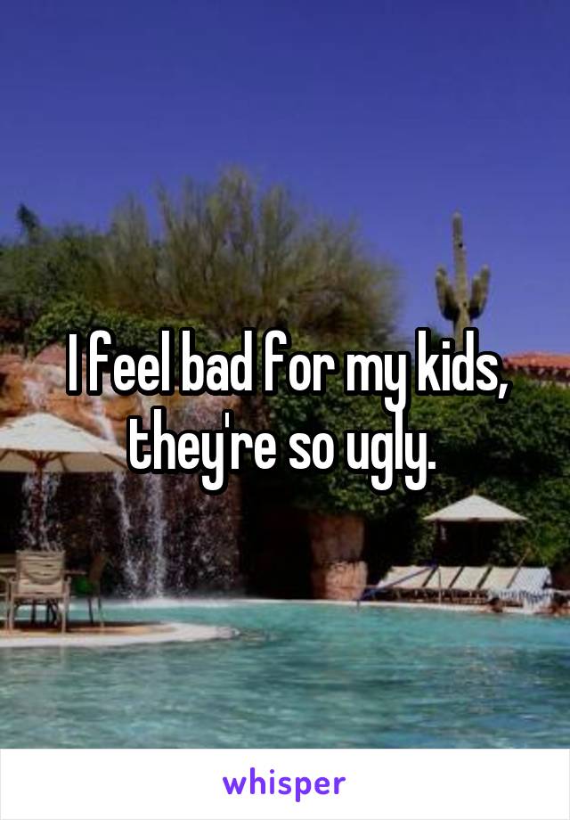 I feel bad for my kids, they're so ugly. 