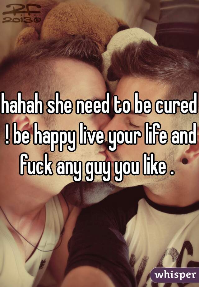hahah she need to be cured ! be happy live your life and fuck any guy you like .  