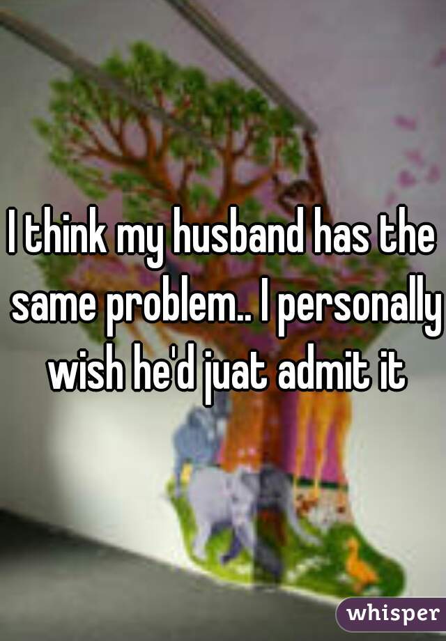 I think my husband has the same problem.. I personally wish he'd juat admit it