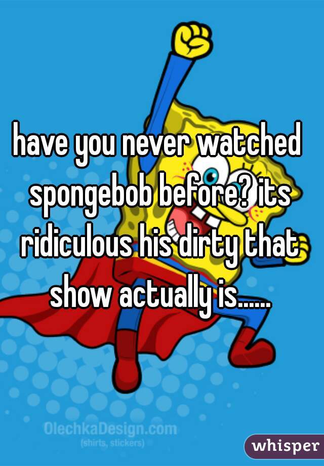 have you never watched spongebob before? its ridiculous his dirty that show actually is......