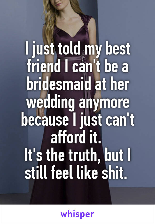 I just told my best friend I can't be a bridesmaid at her wedding anymore because I just can't afford it. 
It's the truth, but I still feel like shit. 