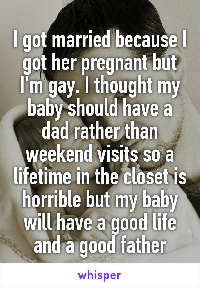 I got married because I got her pregnant but I'm gay. I thought my baby should have a dad rather than weekend visits so a lifetime in the closet is horrible but my baby will have a good life and a good father