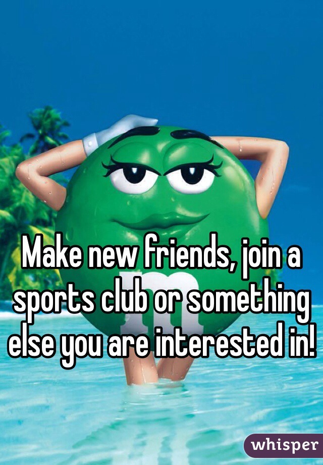 Make new friends, join a sports club or something else you are interested in! 