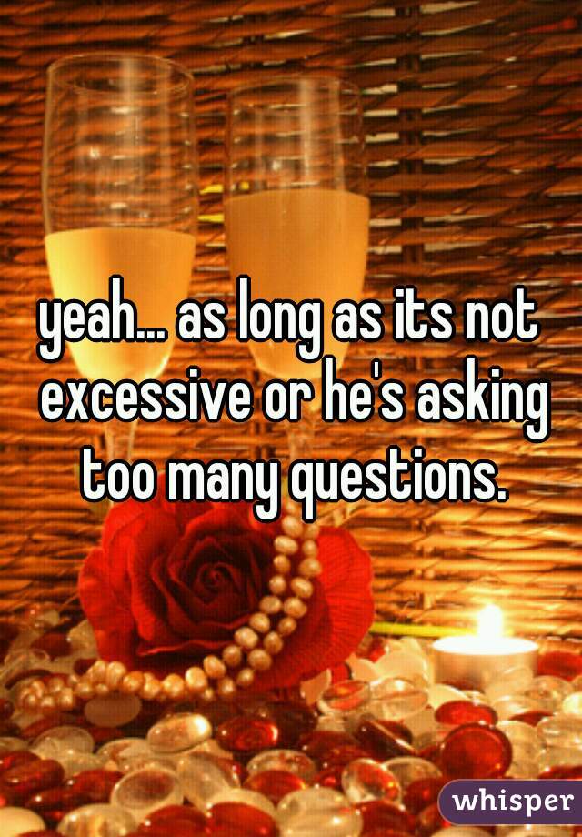 yeah... as long as its not excessive or he's asking too many questions.