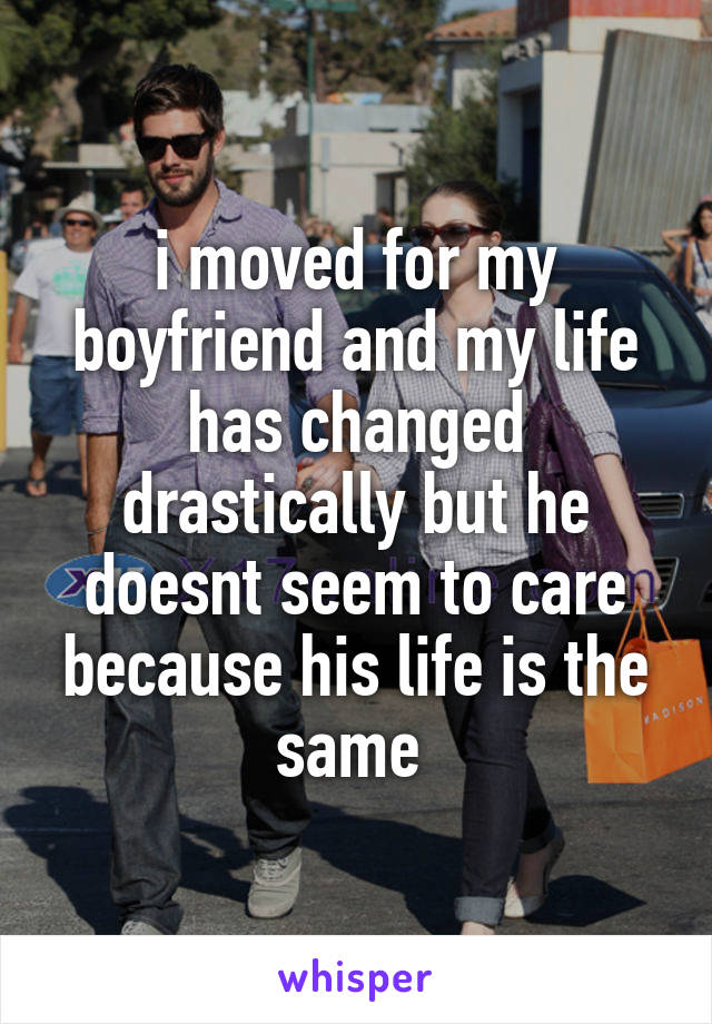 i moved for my boyfriend and my life has changed drastically but he doesnt seem to care because his life is the same 