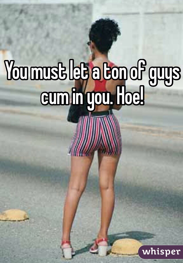 You must let a ton of guys cum in you. Hoe!