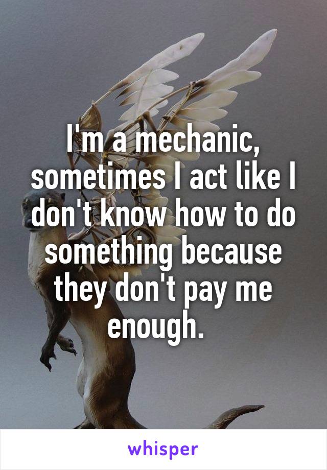 I'm a mechanic, sometimes I act like I don't know how to do something because they don't pay me enough.  