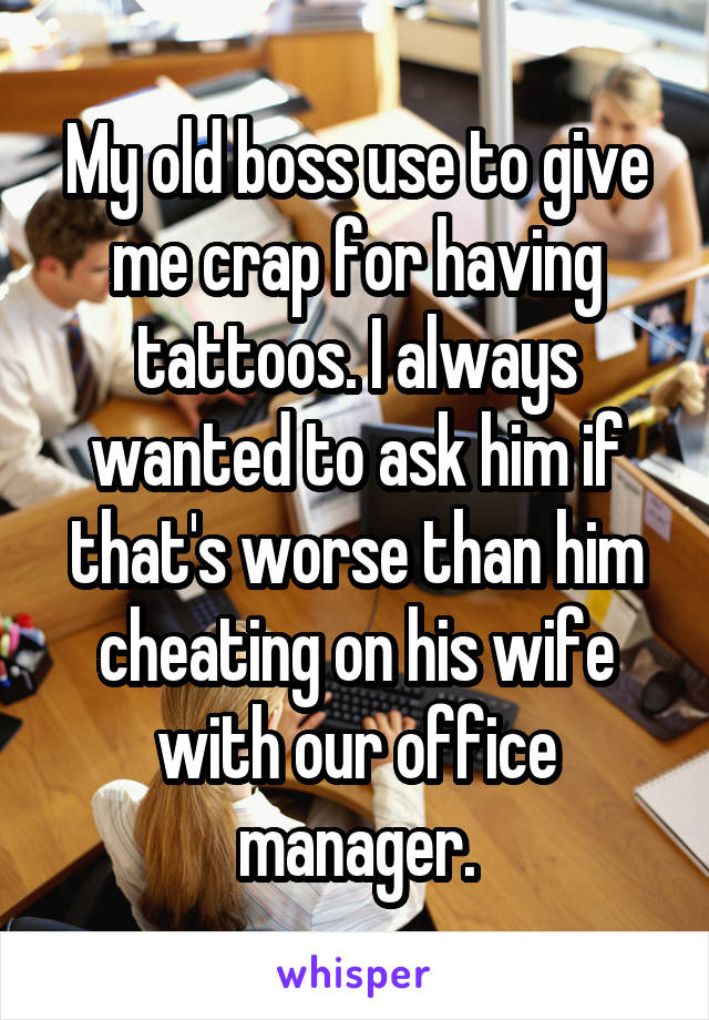 My old boss use to give me crap for having tattoos. I always wanted to ask him if that's worse than him cheating on his wife with our office manager.
