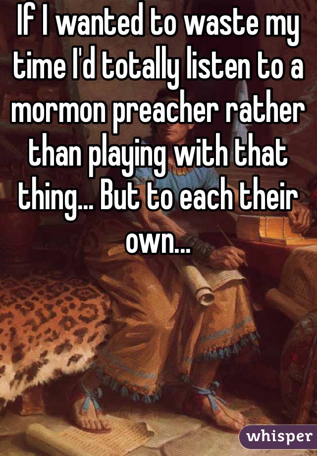 If I wanted to waste my time I'd totally listen to a mormon preacher rather than playing with that thing... But to each their own...