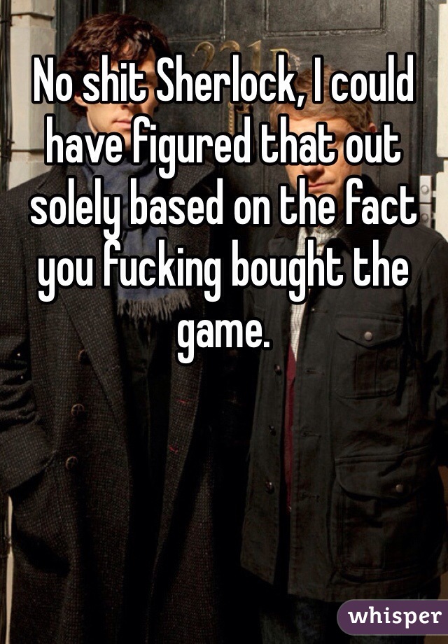 No shit Sherlock, I could have figured that out solely based on the fact you fucking bought the game. 