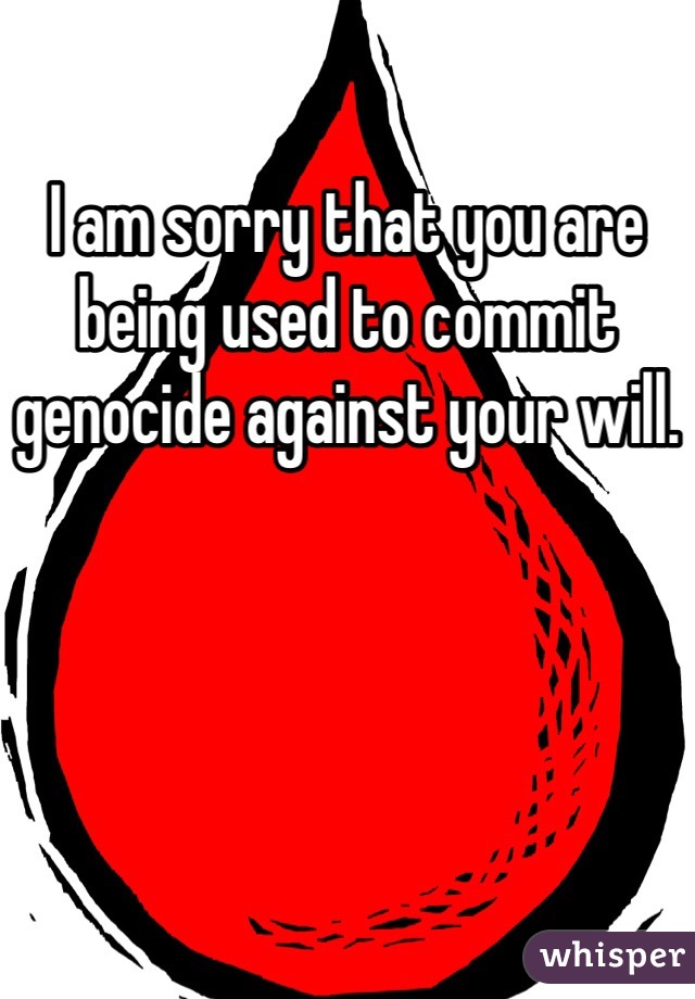 I am sorry that you are being used to commit genocide against your will.