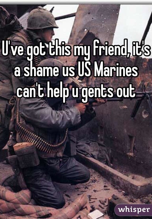 U've got this my friend, it's a shame us US Marines can't help u gents out