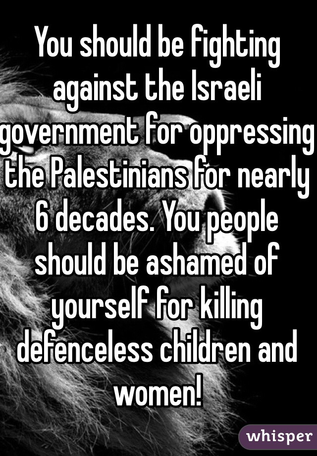 You should be fighting against the Israeli government for oppressing the Palestinians for nearly 6 decades. You people should be ashamed of yourself for killing defenceless children and women! 