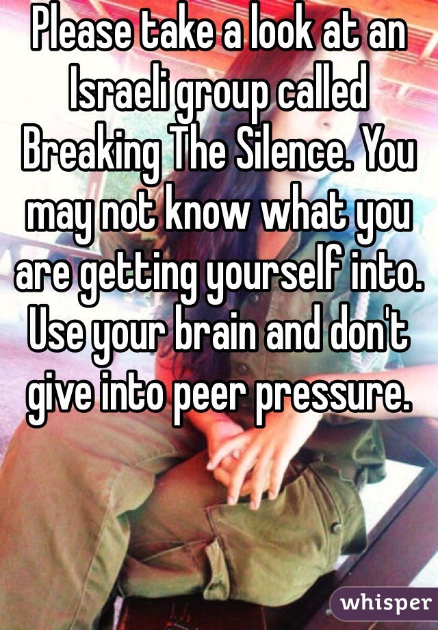 Please take a look at an Israeli group called Breaking The Silence. You may not know what you are getting yourself into. Use your brain and don't give into peer pressure.