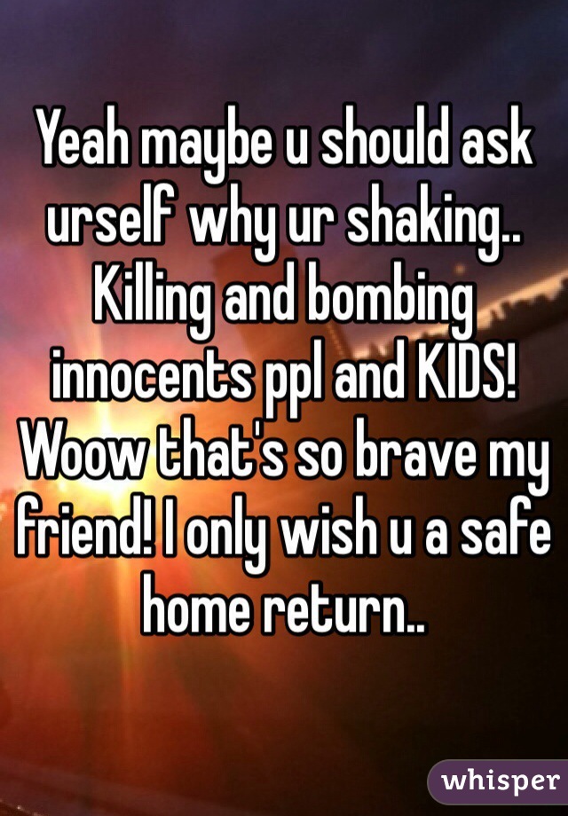 Yeah maybe u should ask urself why ur shaking.. Killing and bombing innocents ppl and KIDS! Woow that's so brave my friend! I only wish u a safe home return..