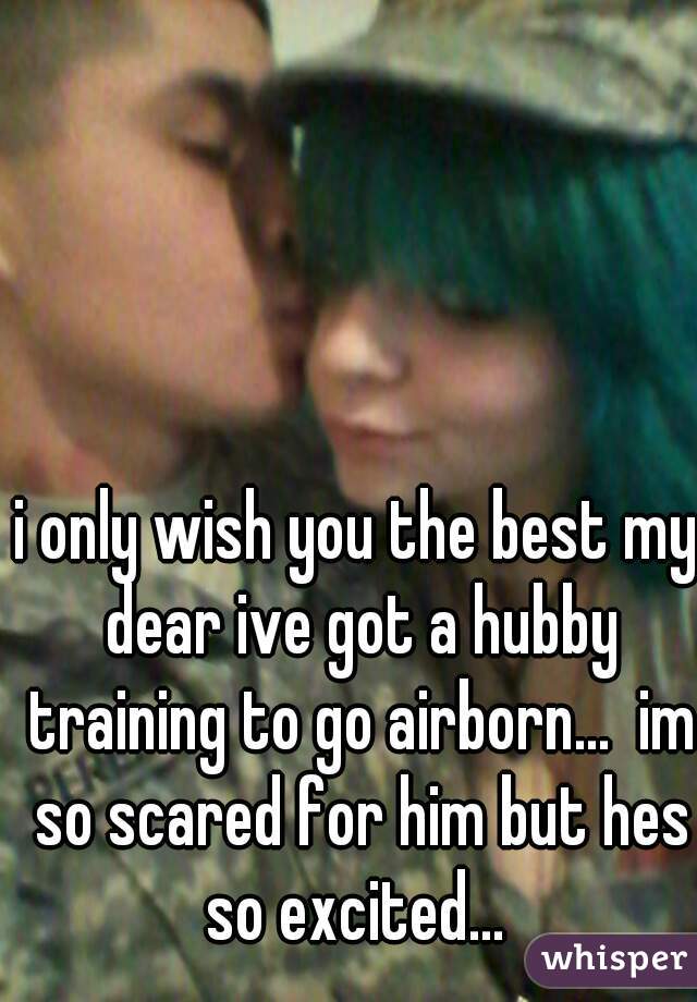 i only wish you the best my dear ive got a hubby training to go airborn...  im so scared for him but hes so excited... 