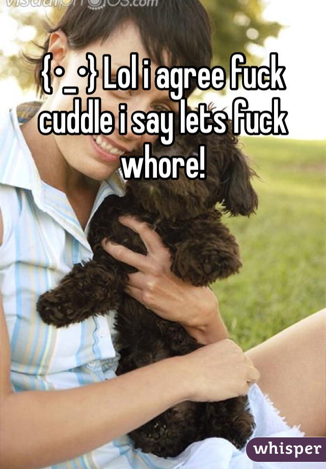 {•_•} Lol i agree fuck cuddle i say lets fuck whore! 