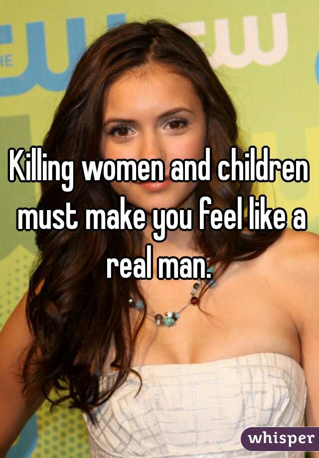 Killing women and children must make you feel like a real man. 
