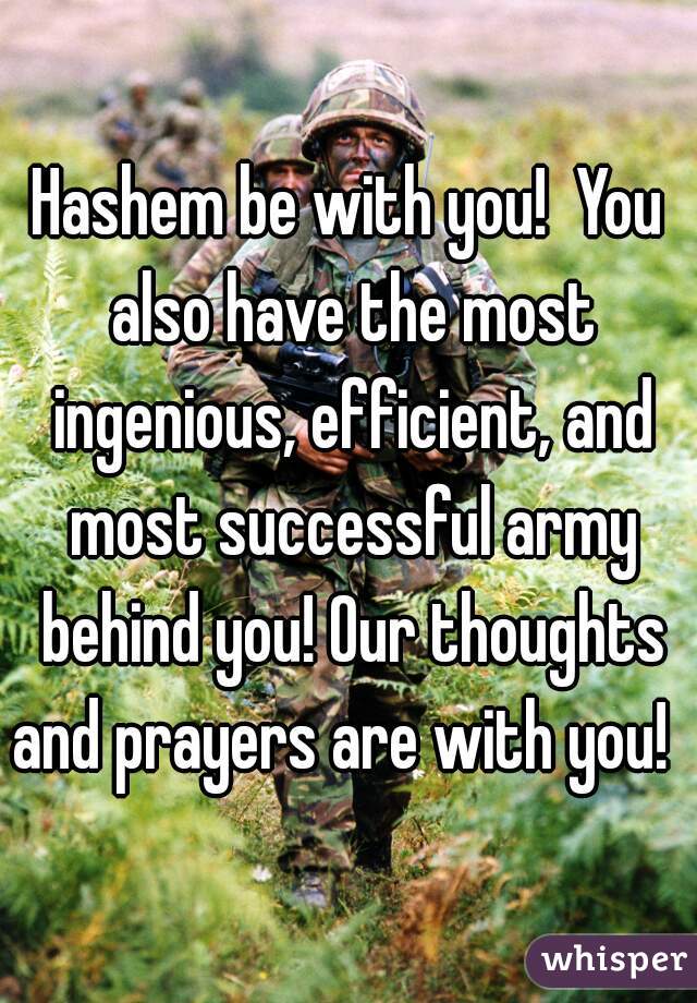 Hashem be with you!  You also have the most ingenious, efficient, and most successful army behind you! Our thoughts and prayers are with you!  