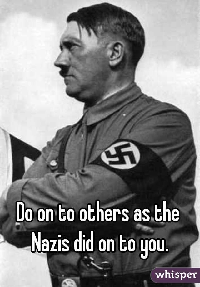 Do on to others as the Nazis did on to you.