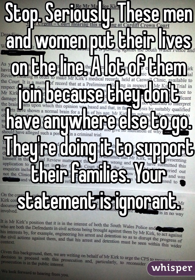 Stop. Seriously. These men and women put their lives on the line. A lot of them join because they don't have anywhere else to go. They're doing it to support their families. Your statement is ignorant. 