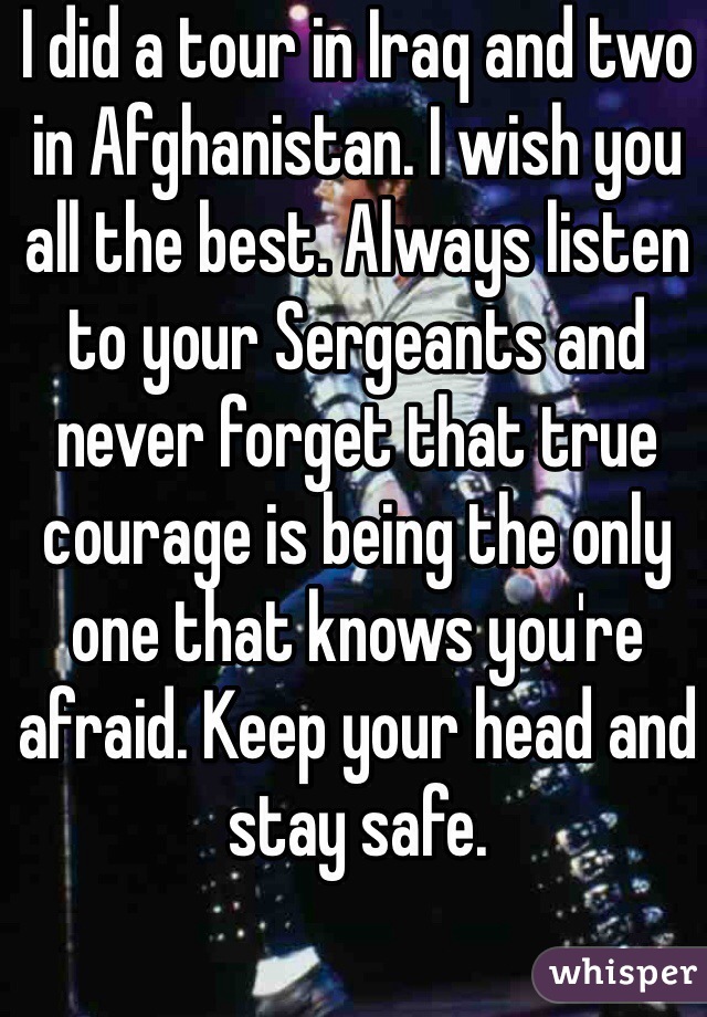 I did a tour in Iraq and two in Afghanistan. I wish you all the best. Always listen to your Sergeants and never forget that true courage is being the only one that knows you're afraid. Keep your head and stay safe.