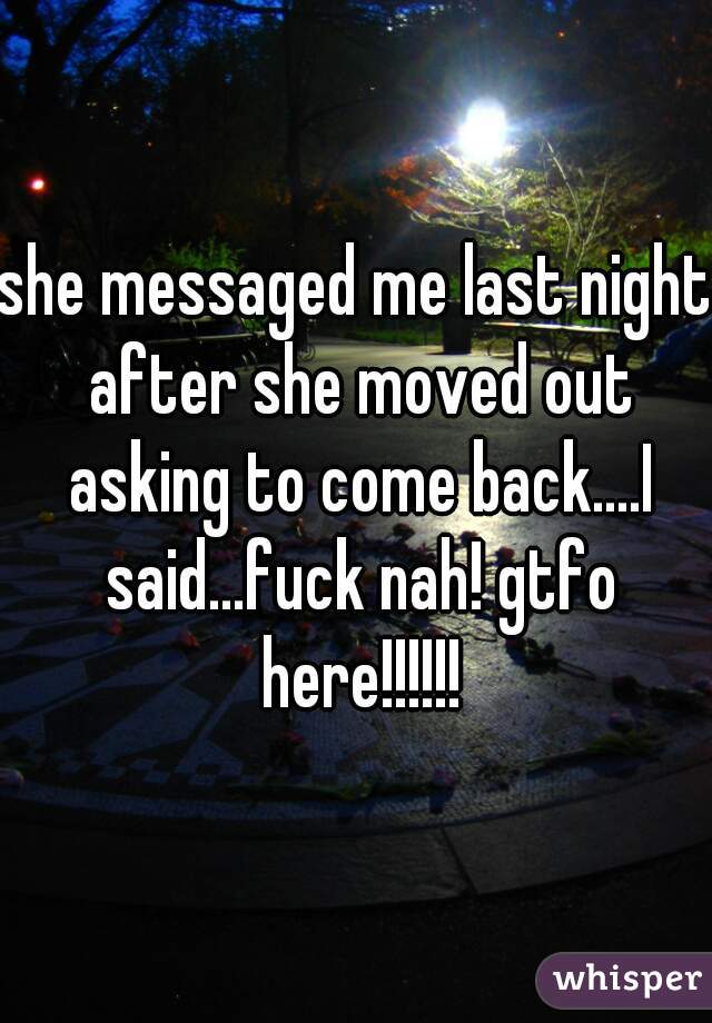 she messaged me last night after she moved out asking to come back....I said...fuck nah! gtfo here!!!!!!
