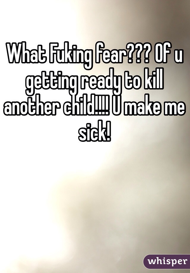 What Fuking fear??? Of u getting ready to kill another child!!!! U make me sick! 