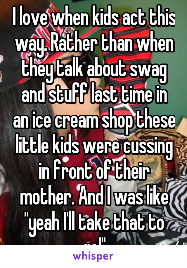 I love when kids act this way. Rather than when they talk about swag and stuff last time in an ice cream shop these little kids were cussing in front of their mother. And I was like "yeah I'll take that to go!"