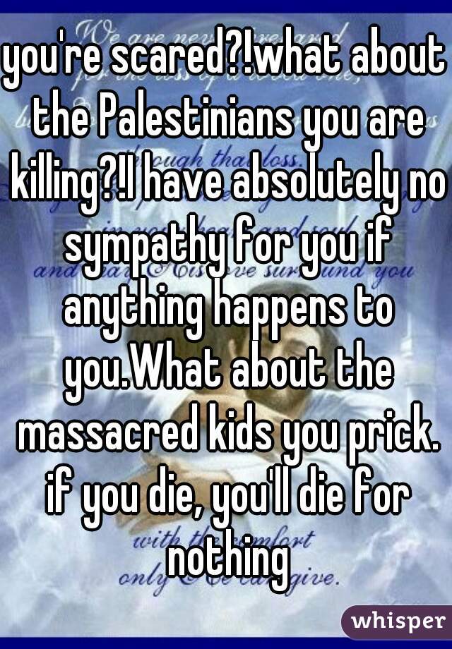 you're scared?!what about the Palestinians you are killing?!I have absolutely no sympathy for you if anything happens to you.What about the massacred kids you prick. if you die, you'll die for nothing