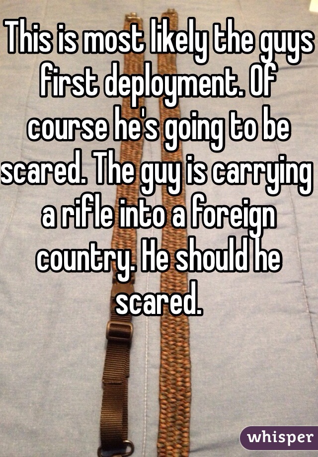 This is most likely the guys first deployment. Of course he's going to be scared. The guy is carrying a rifle into a foreign country. He should he scared. 