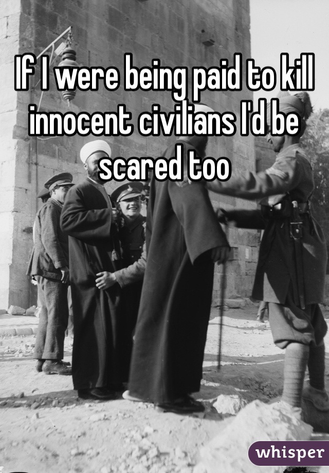 If I were being paid to kill innocent civilians I'd be scared too