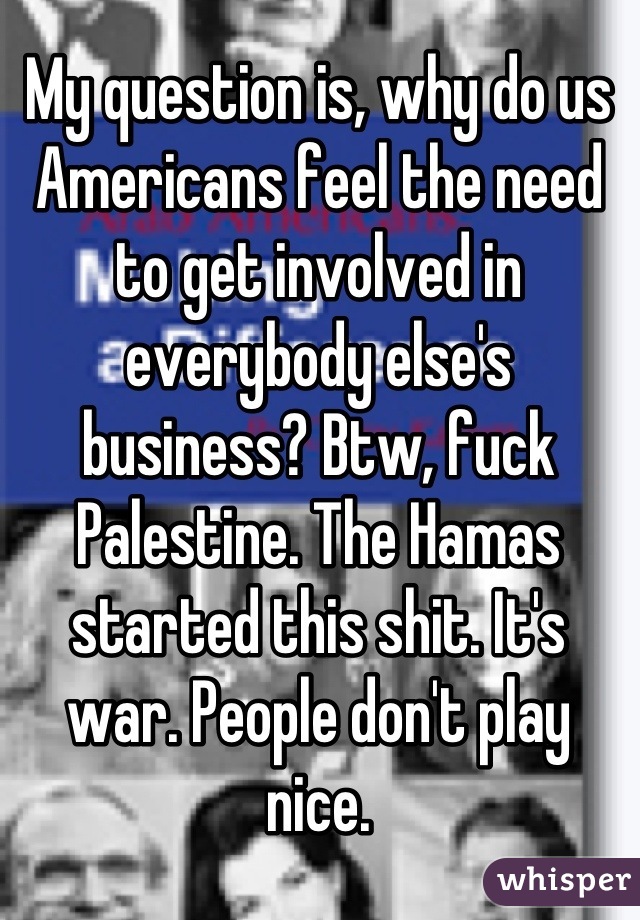 My question is, why do us Americans feel the need to get involved in everybody else's business? Btw, fuck Palestine. The Hamas started this shit. It's war. People don't play nice.