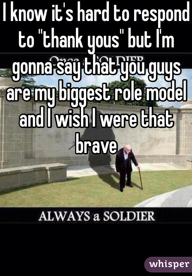 I know it's hard to respond to "thank yous" but I'm gonna say that you guys are my biggest role model and I wish I were that brave 