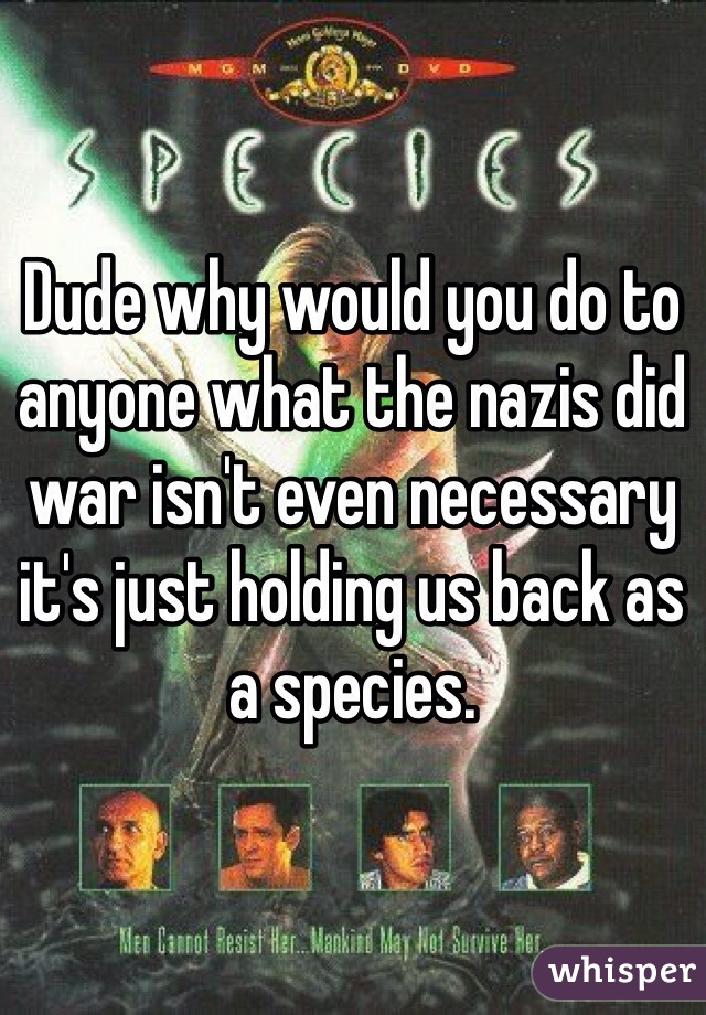 Dude why would you do to anyone what the nazis did war isn't even necessary it's just holding us back as a species.