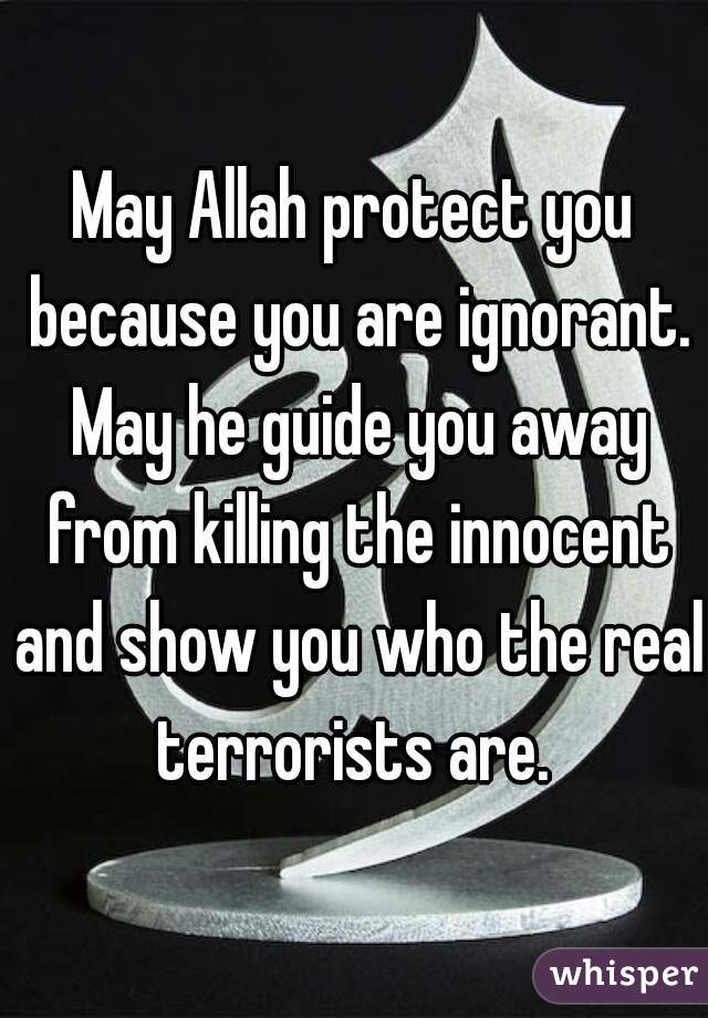 May Allah protect you because you are ignorant. May he guide you away from killing the innocent and show you who the real terrorists are. 