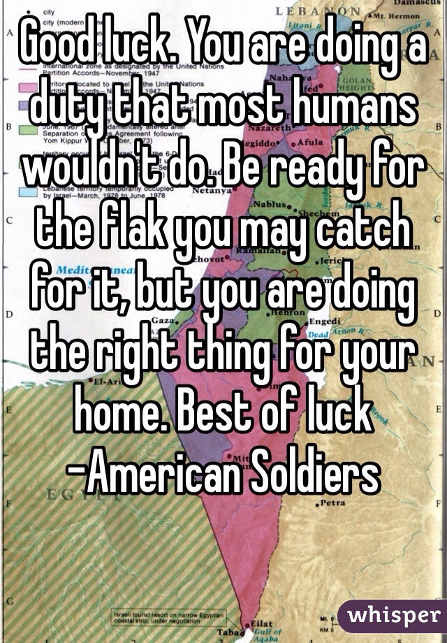 Good luck. You are doing a duty that most humans wouldn't do. Be ready for the flak you may catch for it, but you are doing the right thing for your home. Best of luck
-American Soldiers