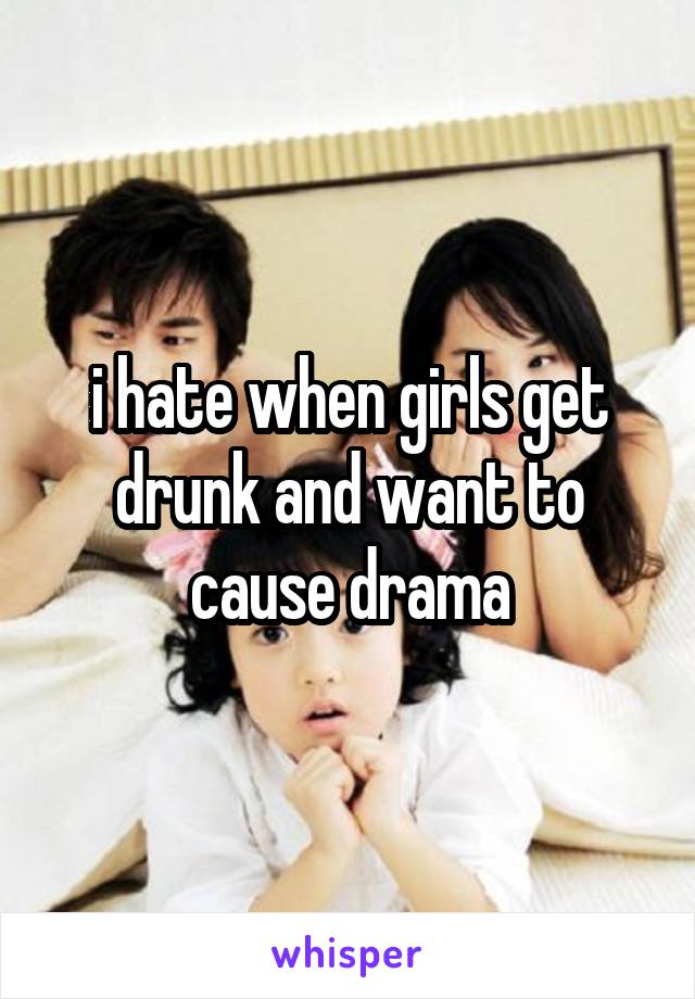 i hate when girls get drunk and want to cause drama