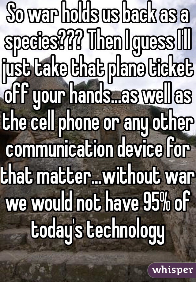 So war holds us back as a species??? Then I guess I'll just take that plane ticket off your hands...as well as the cell phone or any other communication device for that matter...without war we would not have 95% of today's technology