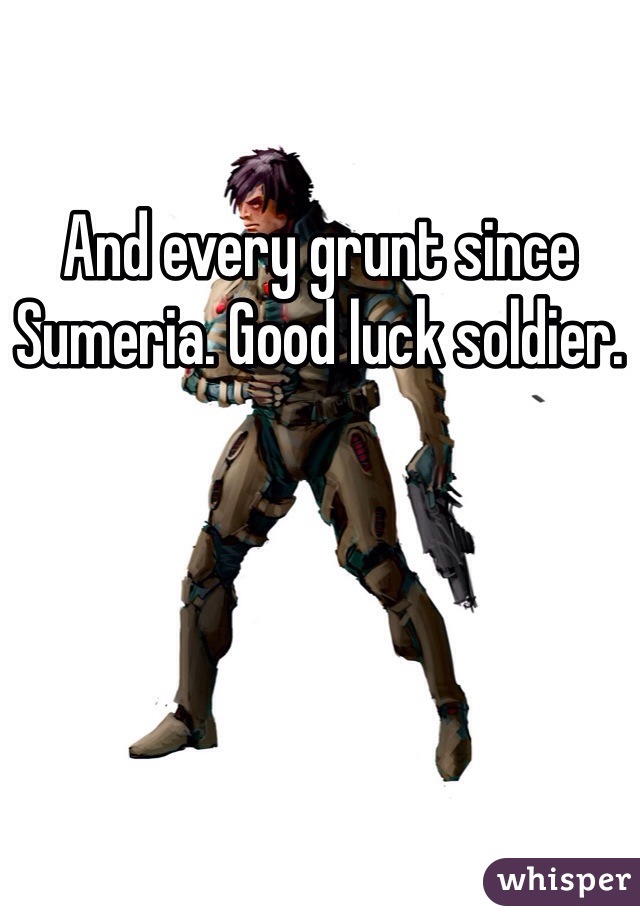 And every grunt since Sumeria. Good luck soldier.