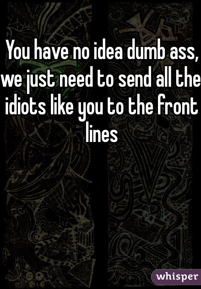 You have no idea dumb ass, we just need to send all the idiots like you to the front lines