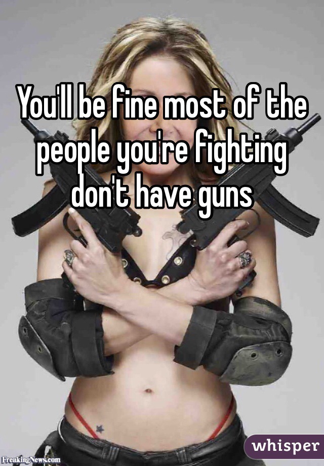 You'll be fine most of the people you're fighting don't have guns 