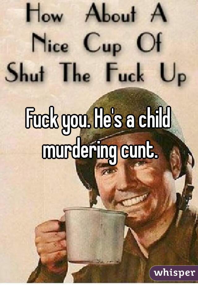 Fuck you. He's a child murdering cunt.