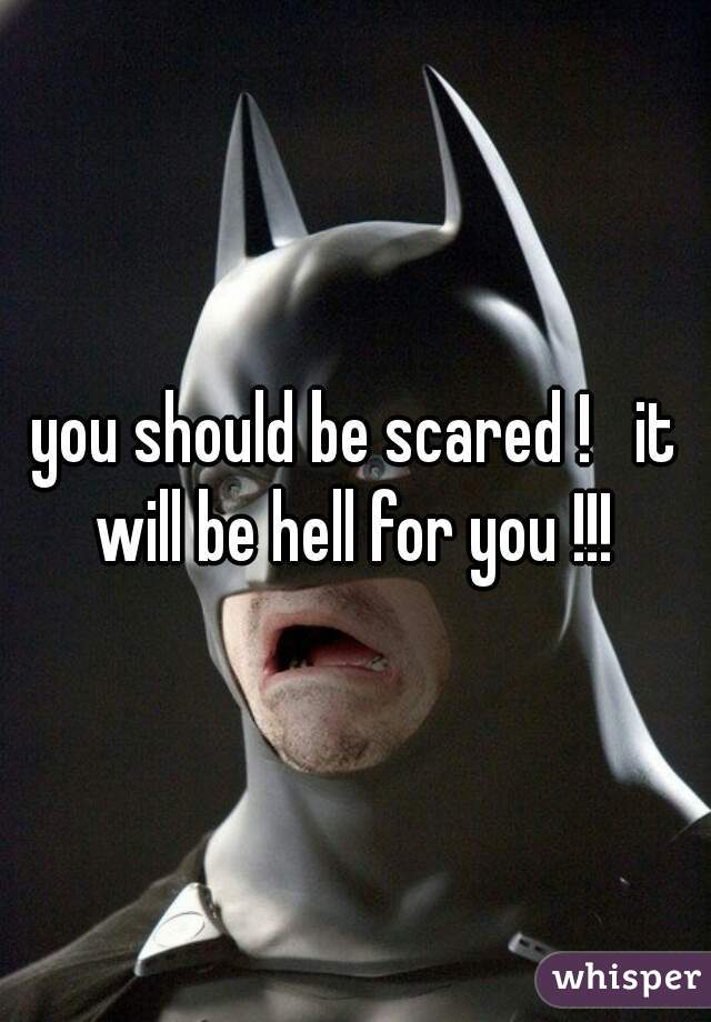 you should be scared !   it will be hell for you !!! 