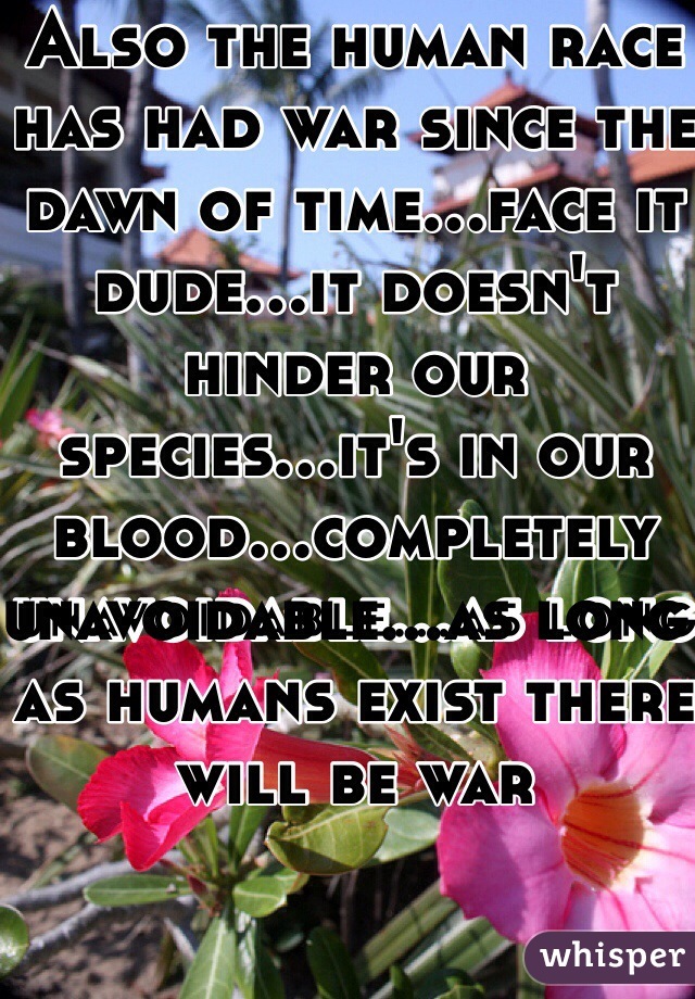 Also the human race has had war since the dawn of time...face it dude...it doesn't hinder our species...it's in our blood...completely unavoidable...as long as humans exist there will be war