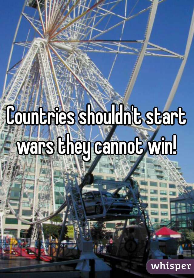 Countries shouldn't start wars they cannot win! 