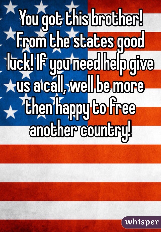 You got this brother! From the states good luck! If you need help give us a call, well be more then happy to free another country!