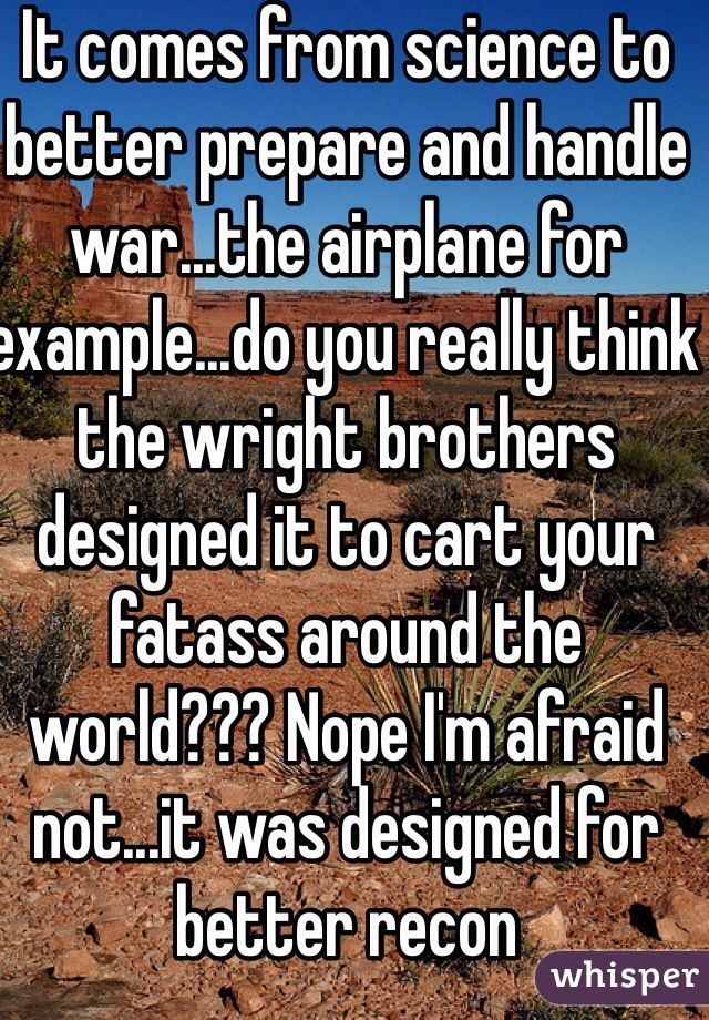 It comes from science to better prepare and handle war...the airplane for example...do you really think the wright brothers designed it to cart your fatass around the world??? Nope I'm afraid not...it was designed for better recon