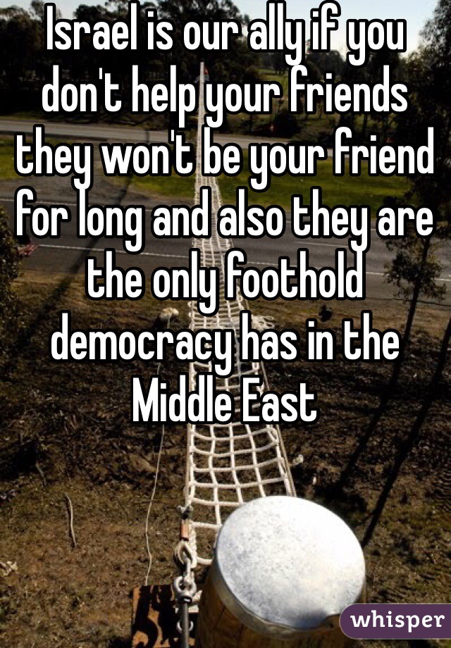 Israel is our ally if you don't help your friends they won't be your friend for long and also they are the only foothold democracy has in the Middle East 